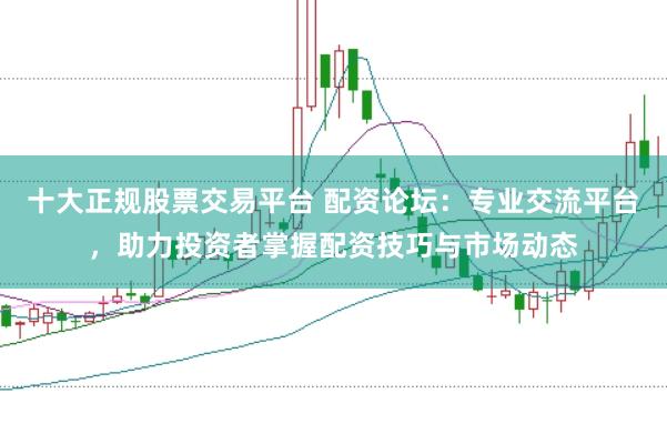 十大正规股票交易平台 配资论坛：专业交流平台，助力投资者掌握配资技巧与市场动态