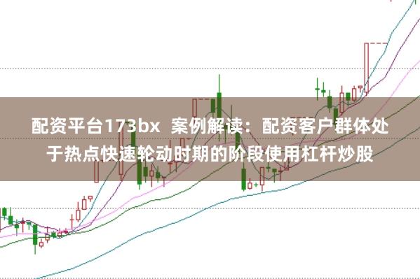 配资平台173bx  案例解读：配资客户群体处于热点快速轮动时期的阶段使用杠杆炒股