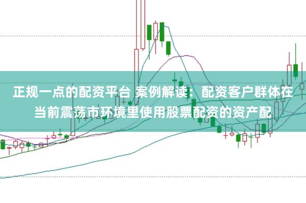 正规一点的配资平台 案例解读：配资客户群体在当前震荡市环境里使用股票配资的资产配