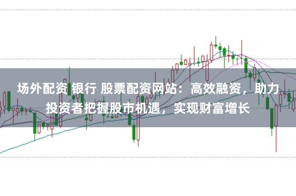 场外配资 银行 股票配资网站：高效融资，助力投资者把握股市机遇，实现财富增长